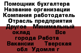 Помощник бухгалтера › Название организации ­ Компания-работодатель › Отрасль предприятия ­ Другое › Минимальный оклад ­ 15 000 - Все города Работа » Вакансии   . Тверская обл.,Удомля г.